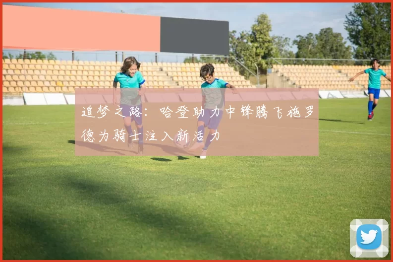 追梦之路：哈登助力中锋腾飞施罗德为骑士注入新活力