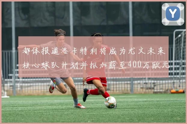 都体报道洛卡特利将成为尤文未来核心球队计划并拟加薪至400万欧元