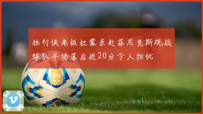 独行侠老板杜蒙亲赴菲尼克斯观战球队半场落后近20分令人担忧