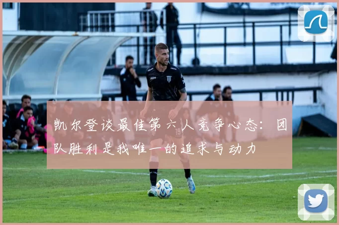 凯尔登谈最佳第六人竞争心态：团队胜利是我唯一的追求与动力