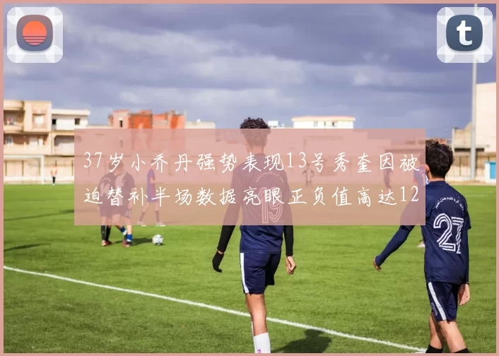 37岁小乔丹强势表现13号秀奎因被迫替补半场数据亮眼正负值高达12