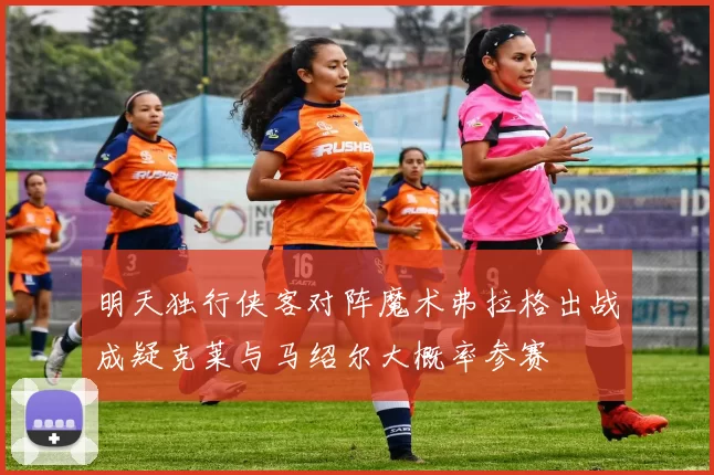 明天独行侠客对阵魔术弗拉格出战成疑克莱与马绍尔大概率参赛