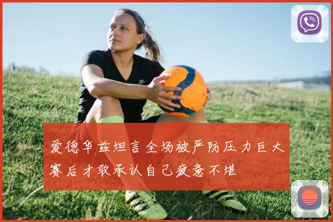 爱德华兹坦言全场被严防压力巨大赛后才敢承认自己疲惫不堪
