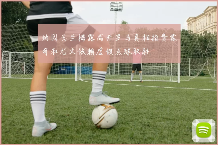 纳因戈兰揭露离开罗马真相指责蒙奇和尤文依赖虚假点球取胜