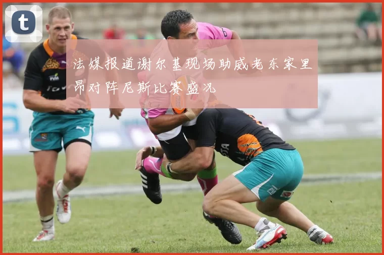 法媒报道谢尔基现场助威老东家里昂对阵尼斯比赛盛况