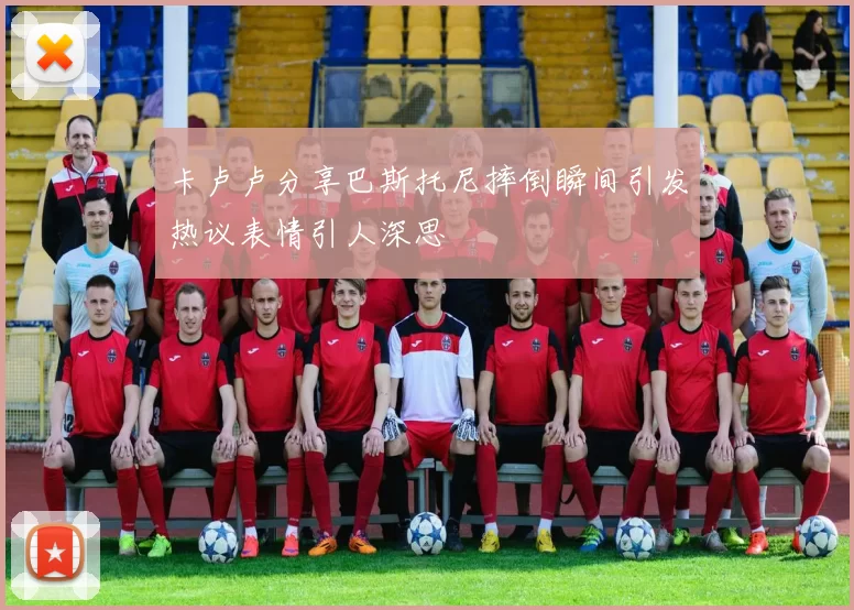 卡卢卢分享巴斯托尼摔倒瞬间引发热议表情引人深思