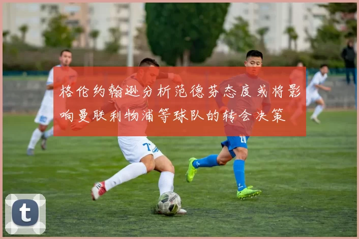格伦约翰逊分析范德芬态度或将影响曼联利物浦等球队的转会决策