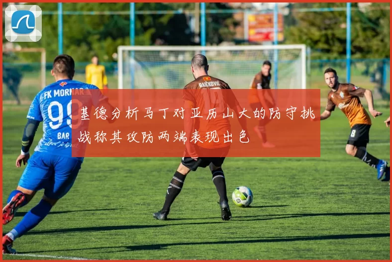 基德分析马丁对亚历山大的防守挑战称其攻防两端表现出色