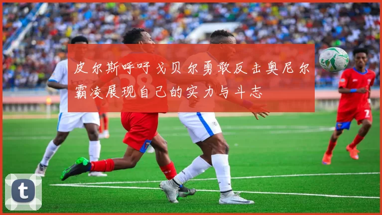 皮尔斯呼吁戈贝尔勇敢反击奥尼尔霸凌展现自己的实力与斗志