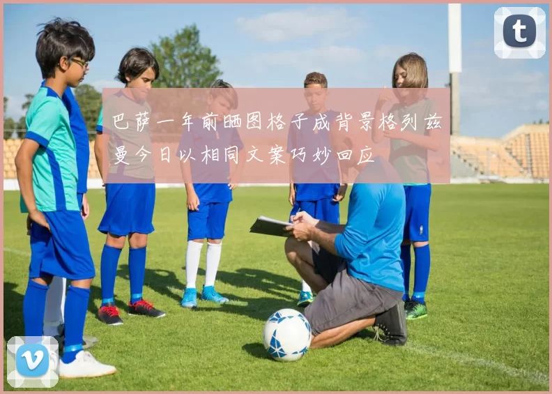 巴萨一年前晒图格子成背景格列兹曼今日以相同文案巧妙回应