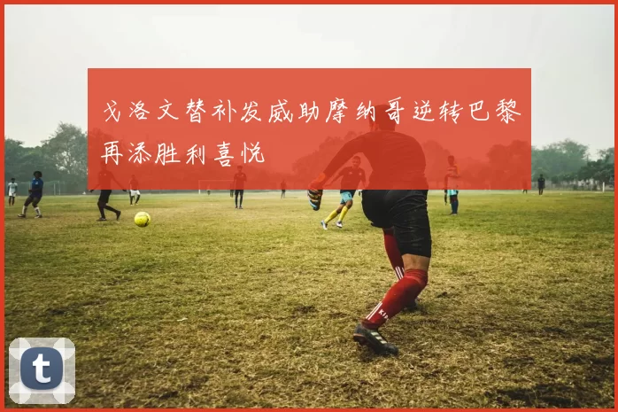 戈洛文替补发威助摩纳哥逆转巴黎再添胜利喜悦