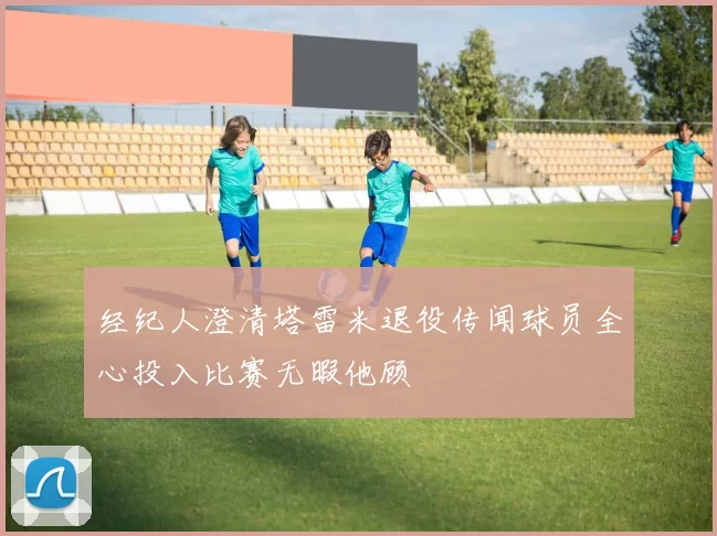 经纪人澄清塔雷米退役传闻球员全心投入比赛无暇他顾