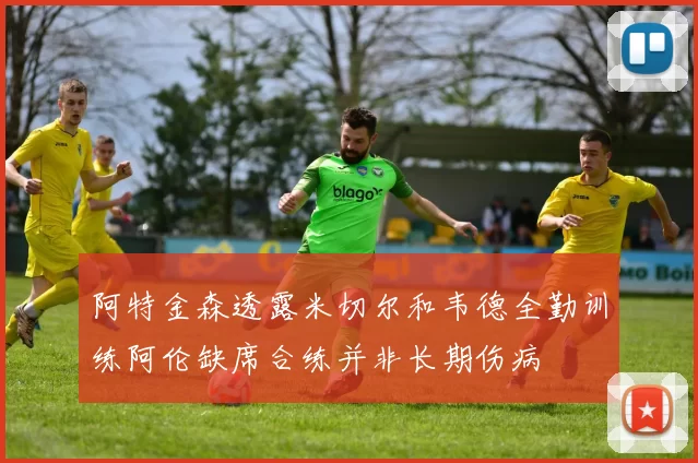 阿特金森透露米切尔和韦德全勤训练阿伦缺席合练并非长期伤病